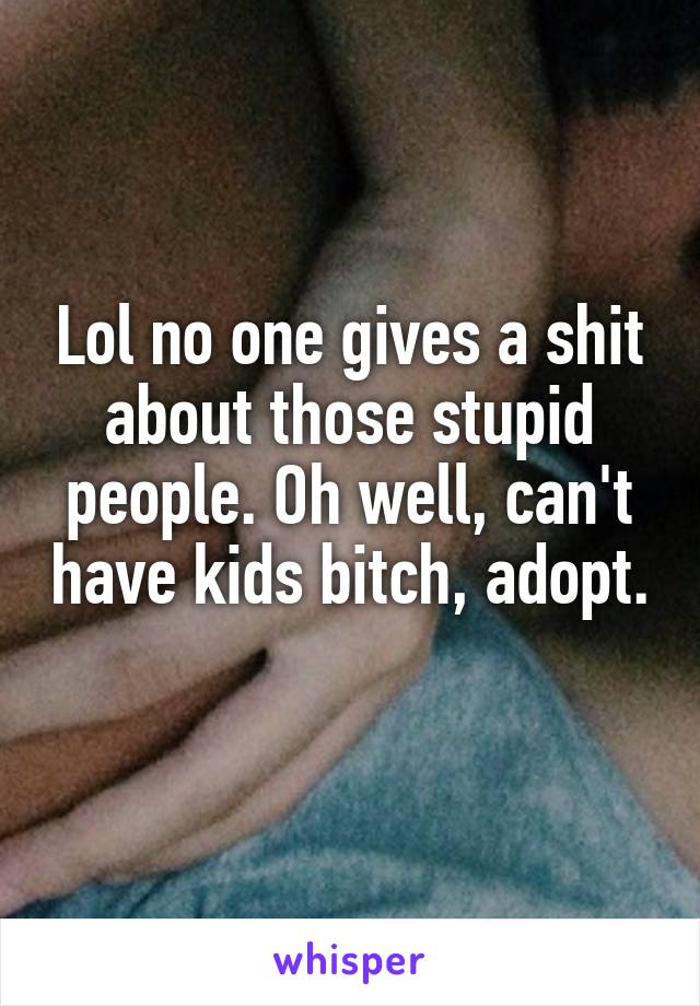 Lol no one gives a shit about those stupid people. Oh well, can't have kids bitch, adopt. 