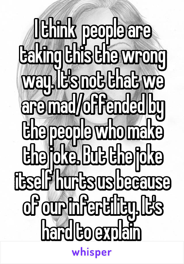 I think  people are taking this the wrong way. It's not that we are mad/offended by the people who make the joke. But the joke itself hurts us because of our infertility. It's hard to explain 