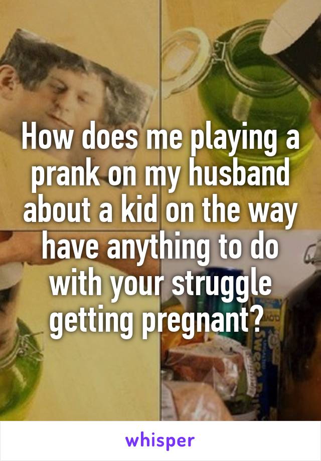 How does me playing a prank on my husband about a kid on the way have anything to do with your struggle getting pregnant? 