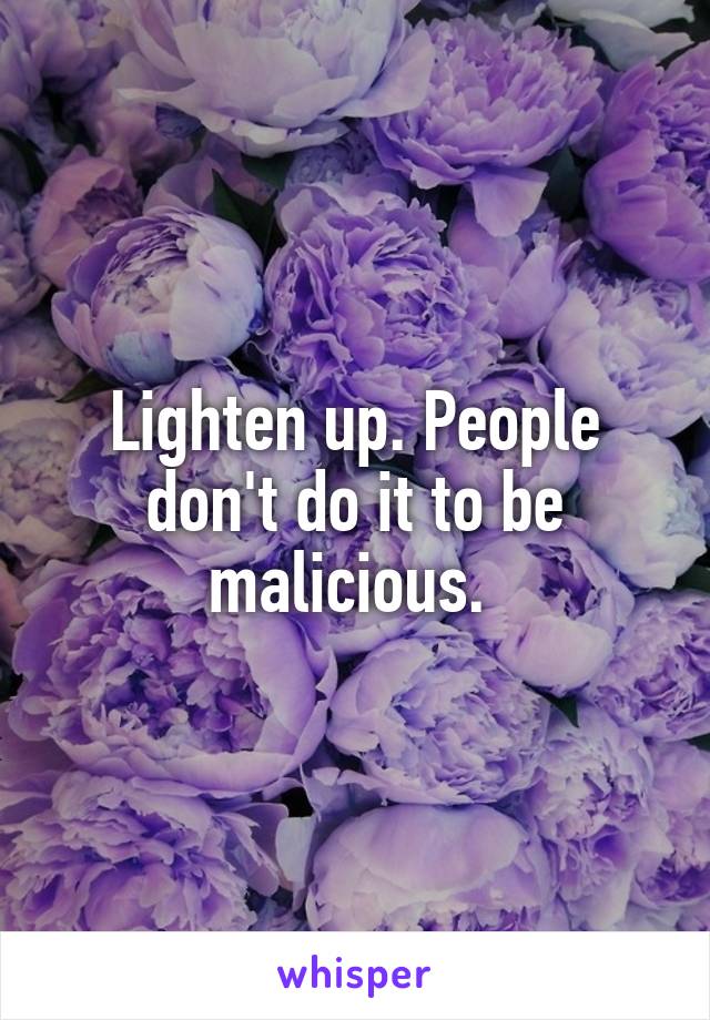 Lighten up. People don't do it to be malicious. 