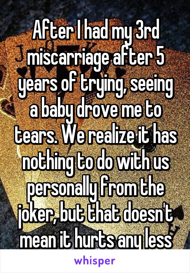 After I had my 3rd miscarriage after 5 years of trying, seeing a baby drove me to tears. We realize it has nothing to do with us personally from the joker, but that doesn't mean it hurts any less