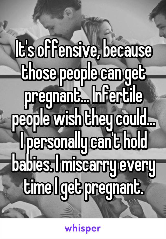 It's offensive, because those people can get pregnant... Infertile people wish they could... I personally can't hold babies. I miscarry every time I get pregnant.