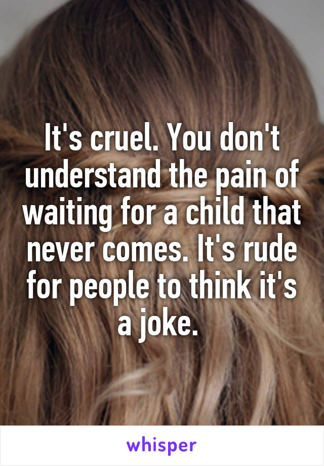 It's cruel. You don't understand the pain of waiting for a child that never comes. It's rude for people to think it's a joke. 