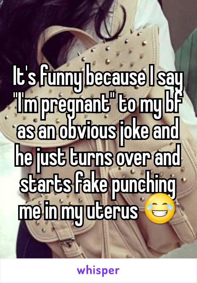 It's funny because I say "I'm pregnant" to my bf as an obvious joke and he just turns over and starts fake punching me in my uterus 😂