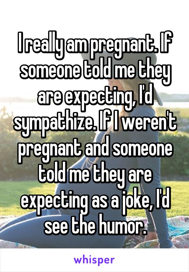 I really am pregnant. If someone told me they are expecting, I'd sympathize. If I weren't pregnant and someone told me they are expecting as a joke, I'd see the humor.