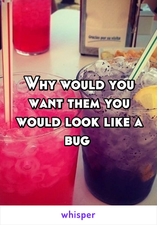 Why would you want them you would look like a bug 