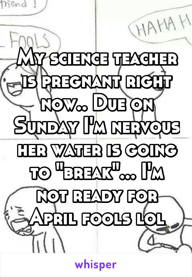 My science teacher is pregnant right now.. Due on Sunday I'm nervous her water is going to "break"... I'm not ready for April fools lol