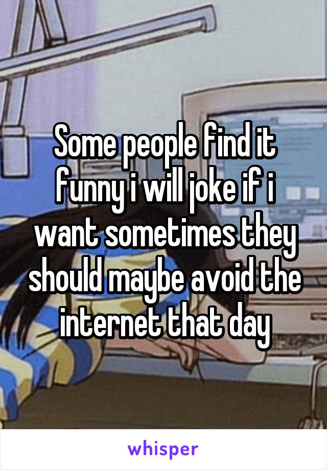 Some people find it funny i will joke if i want sometimes they should maybe avoid the internet that day