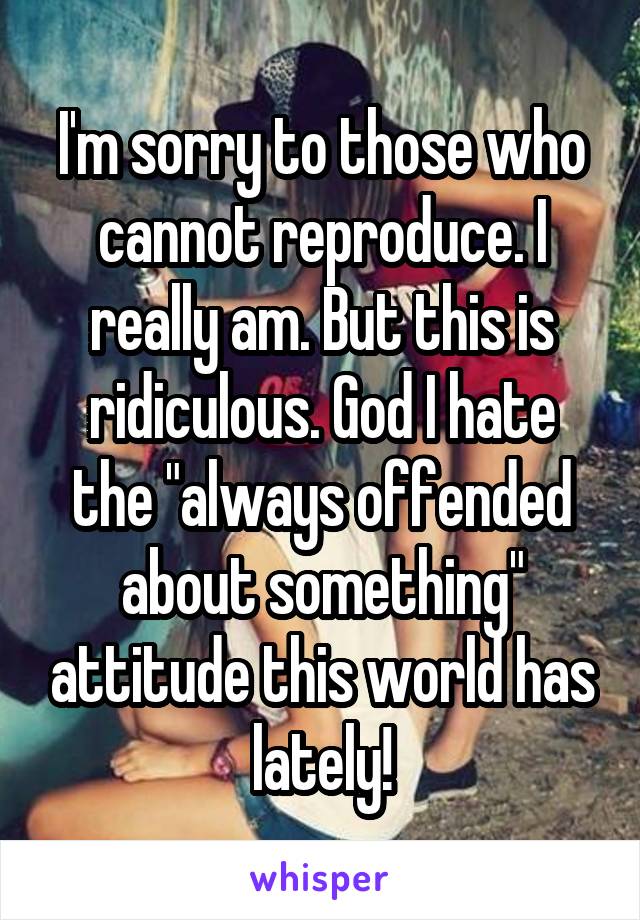 I'm sorry to those who cannot reproduce. I really am. But this is ridiculous. God I hate the "always offended about something" attitude this world has lately!