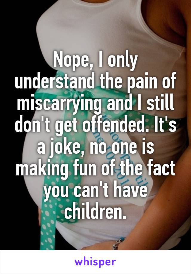 Nope, I only understand the pain of miscarrying and I still don't get offended. It's a joke, no one is making fun of the fact you can't have children.