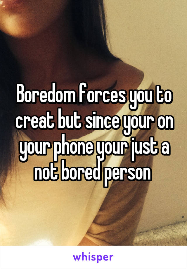 Boredom forces you to creat but since your on your phone your just a not bored person 
