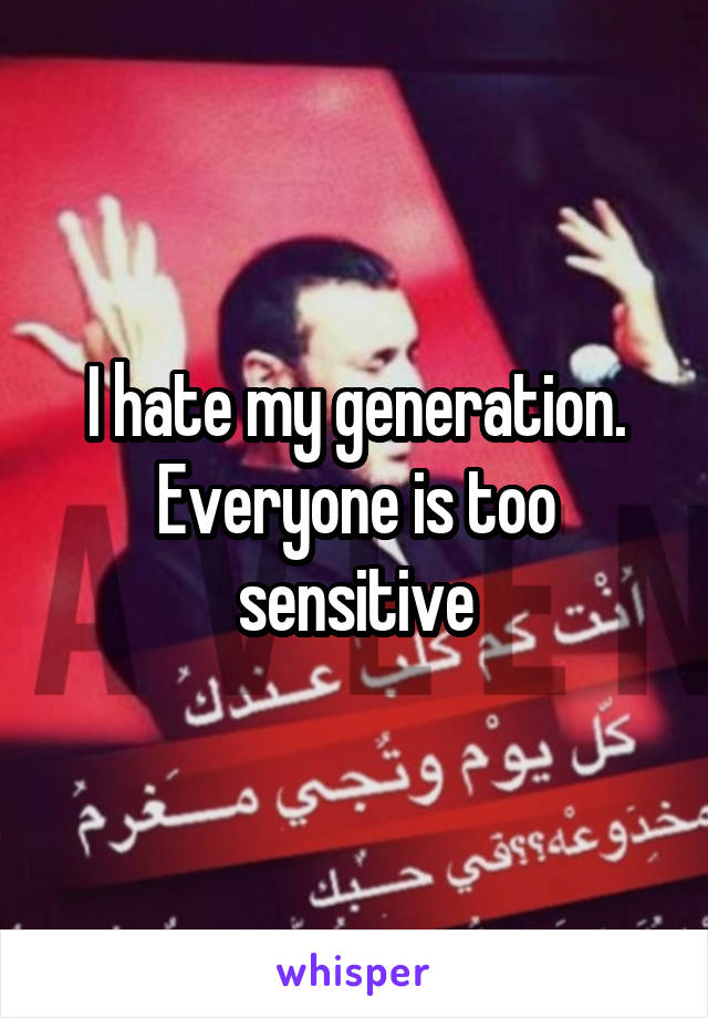 I hate my generation. Everyone is too sensitive