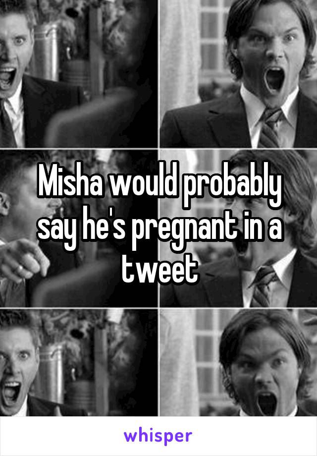 Misha would probably say he's pregnant in a tweet