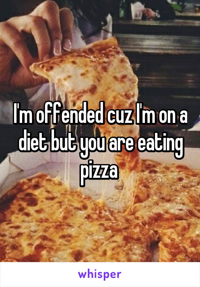 I'm offended cuz I'm on a diet but you are eating pizza 