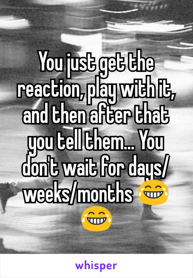 You just get the reaction, play with it, and then after that you tell them... You don't wait for days/weeks/months 😂😂