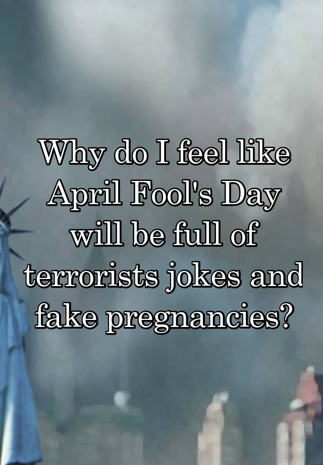 Why do I feel like April Fool's Day will be full of terrorists jokes and fake pregnancies?