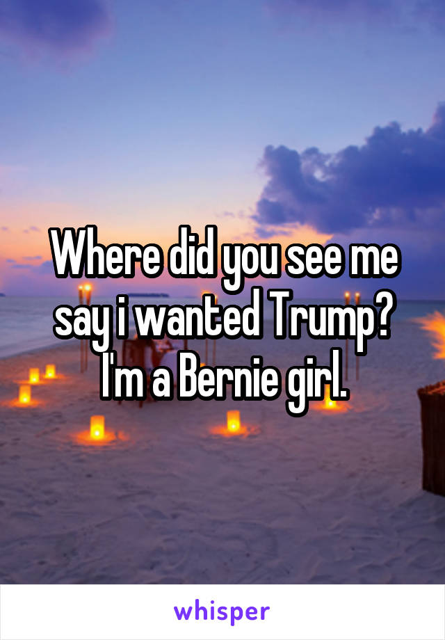 Where did you see me say i wanted Trump? I'm a Bernie girl.