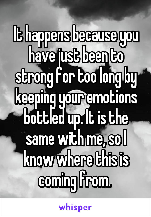 It happens because you have just been to strong for too long by keeping your emotions bottled up. It is the same with me, so I know where this is coming from. 