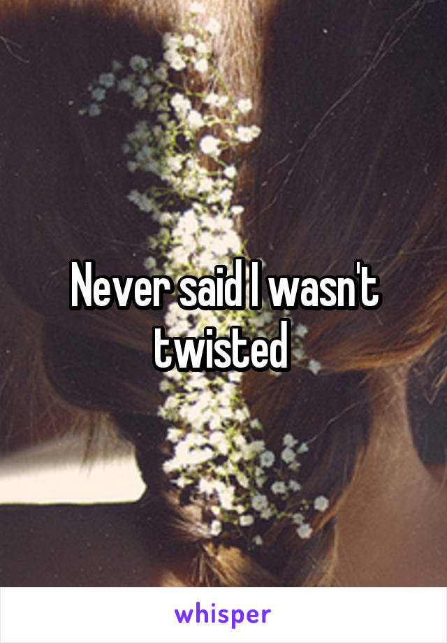 Never said I wasn't twisted 