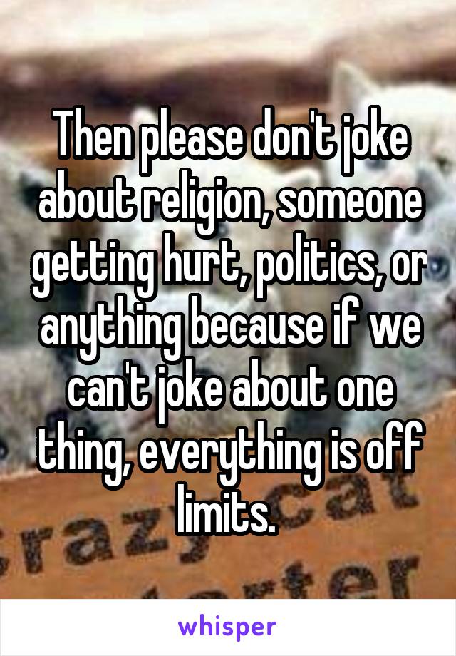 Then please don't joke about religion, someone getting hurt, politics, or anything because if we can't joke about one thing, everything is off limits. 