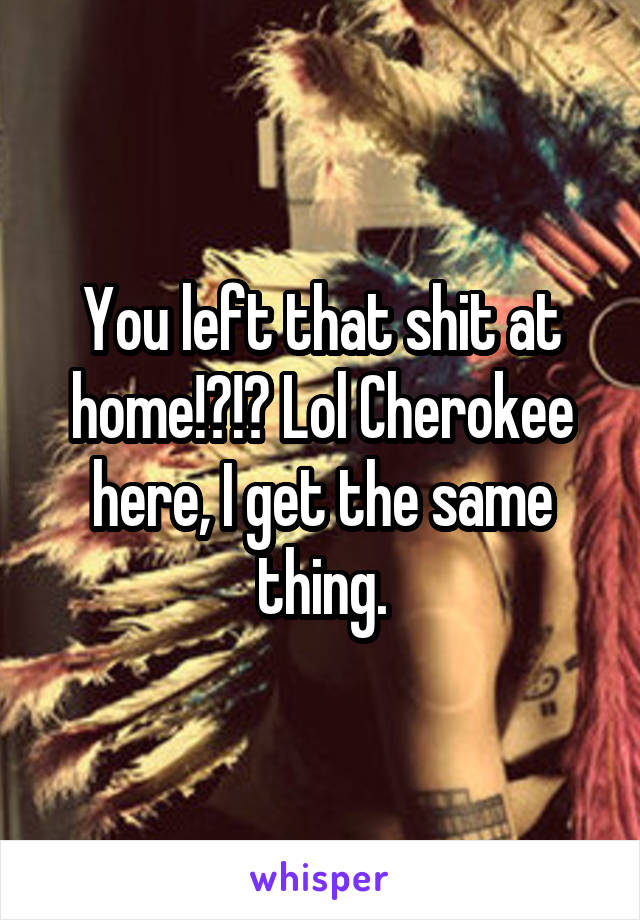 You left that shit at home!?!? Lol Cherokee here, I get the same thing.