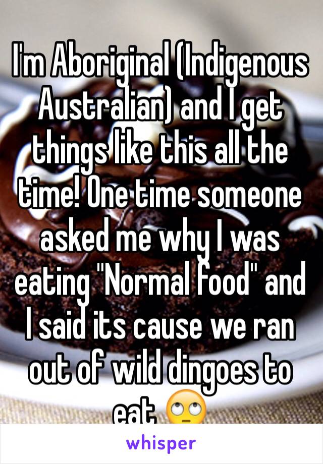 I'm Aboriginal (Indigenous  Australian) and I get things like this all the time! One time someone asked me why I was eating "Normal food" and I said its cause we ran out of wild dingoes to eat 🙄