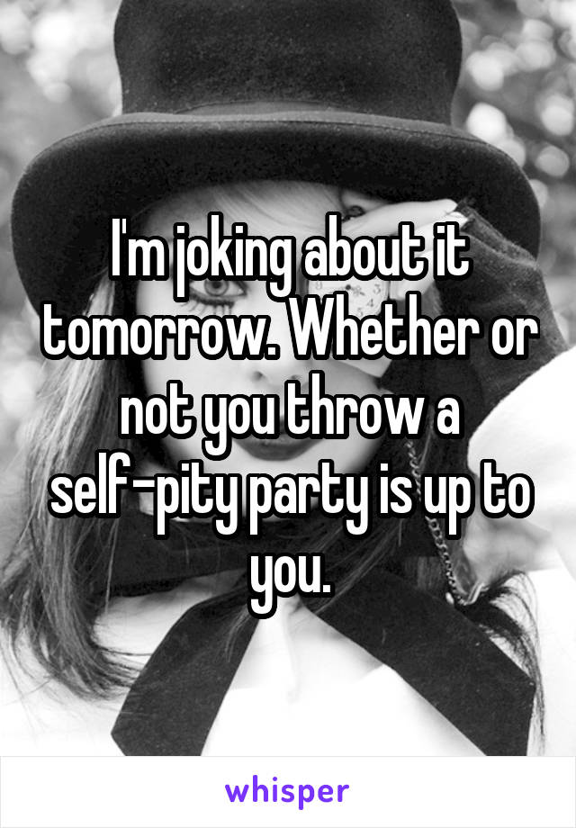 I'm joking about it tomorrow. Whether or not you throw a self-pity party is up to you.