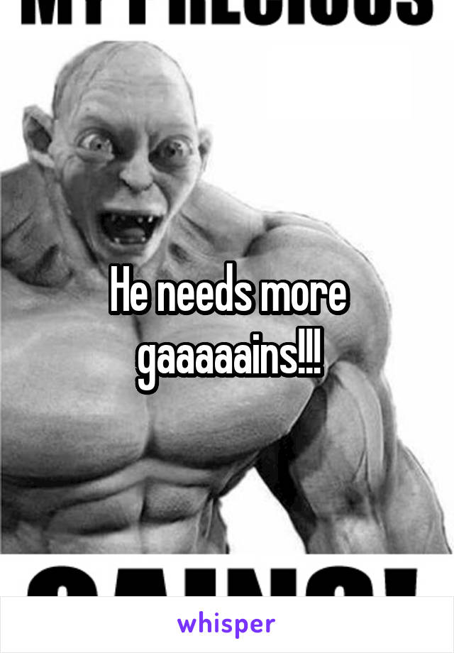 He needs more gaaaaains!!!