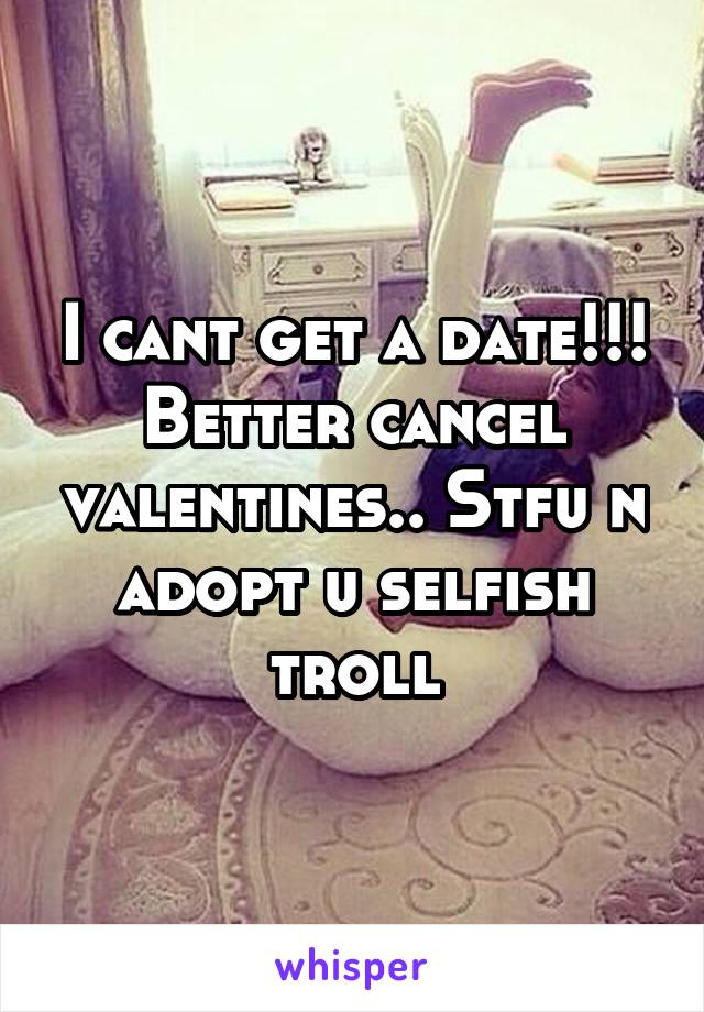 I cant get a date!!! Better cancel valentines.. Stfu n adopt u selfish troll