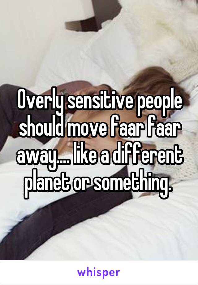 Overly sensitive people should move faar faar away.... like a different planet or something. 