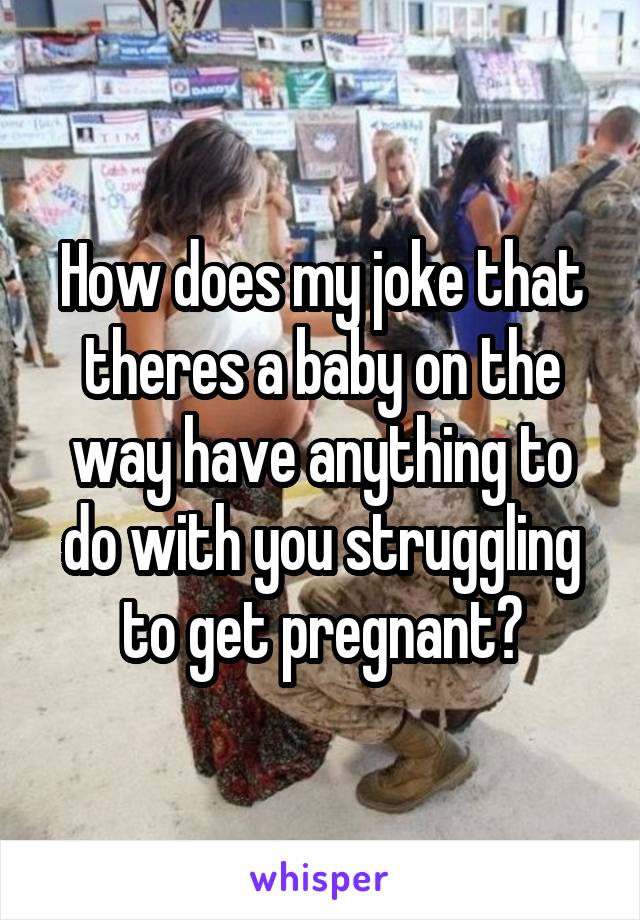 How does my joke that theres a baby on the way have anything to do with you struggling to get pregnant?