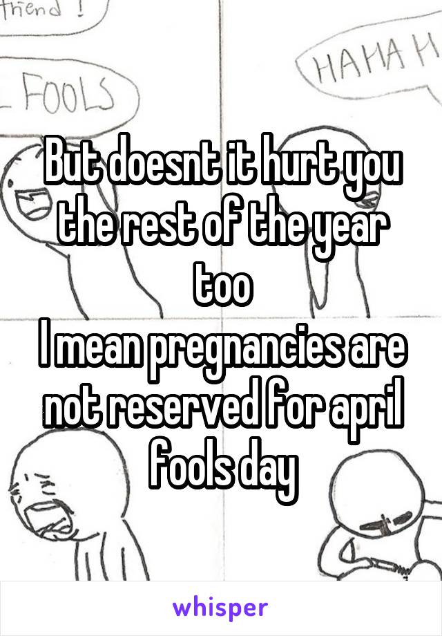 But doesnt it hurt you the rest of the year too
I mean pregnancies are not reserved for april fools day