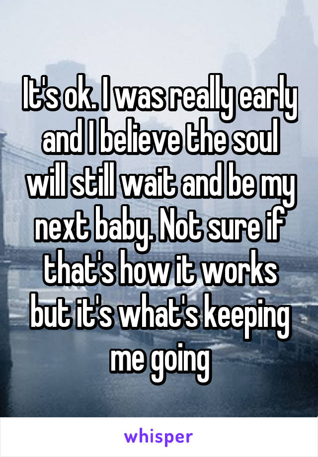 It's ok. I was really early and I believe the soul will still wait and be my next baby. Not sure if that's how it works but it's what's keeping me going