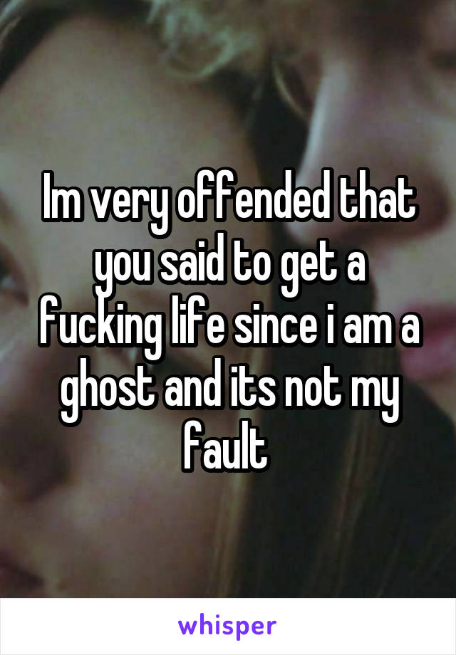 Im very offended that you said to get a fucking life since i am a ghost and its not my fault 