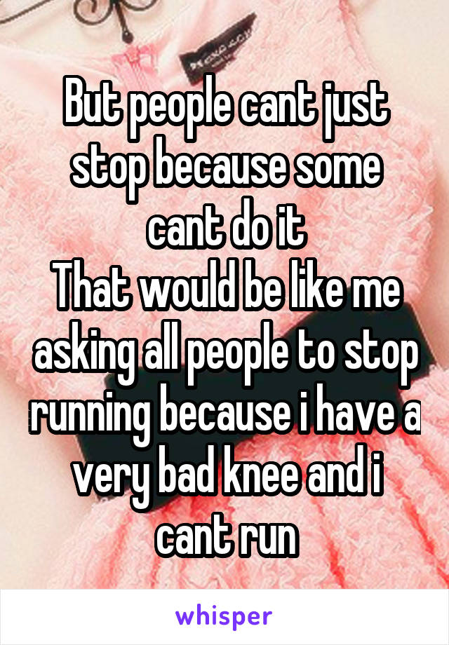 But people cant just stop because some cant do it
That would be like me asking all people to stop running because i have a very bad knee and i cant run