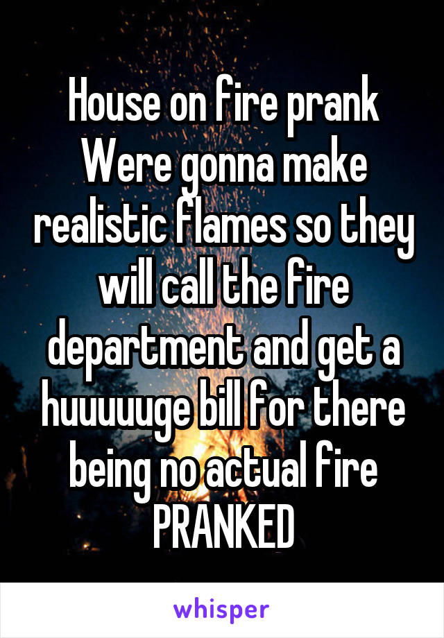 House on fire prank
Were gonna make realistic flames so they will call the fire department and get a huuuuuge bill for there being no actual fire
PRANKED