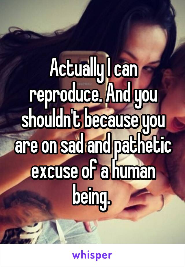 Actually I can reproduce. And you shouldn't because you are on sad and pathetic excuse of a human being. 