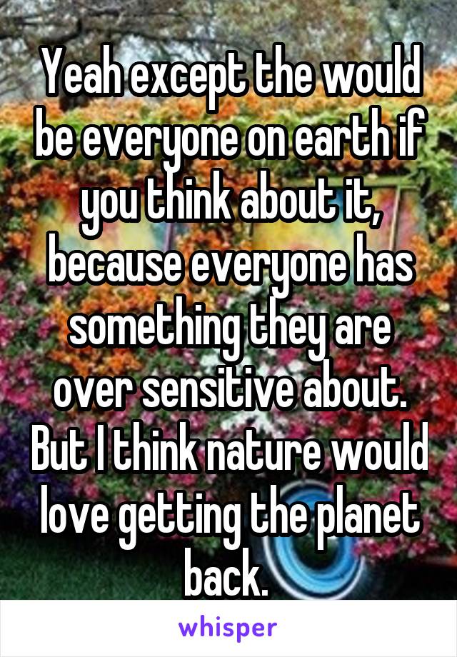 Yeah except the would be everyone on earth if you think about it, because everyone has something they are over sensitive about. But I think nature would love getting the planet back. 