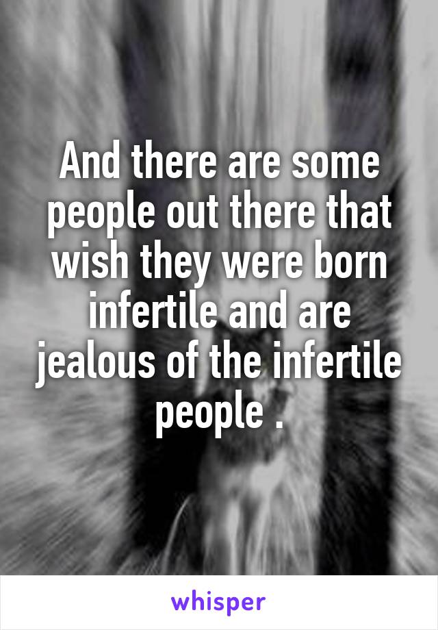 And there are some people out there that wish they were born infertile and are jealous of the infertile people .
