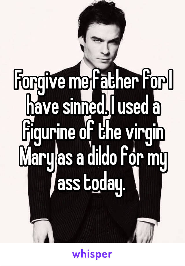 Forgive me father for I have sinned. I used a figurine of the virgin Mary as a dildo for my ass today. 