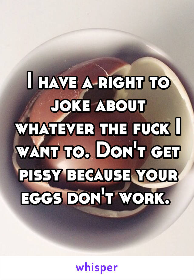 I have a right to joke about whatever the fuck I want to. Don't get pissy because your eggs don't work. 