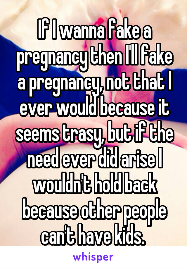 If I wanna fake a pregnancy then I'll fake a pregnancy, not that I ever would because it seems trasy, but if the need ever did arise I wouldn't hold back because other people can't have kids. 