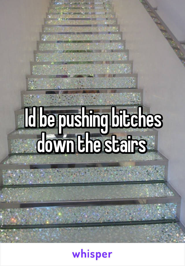 Id be pushing bitches down the stairs 