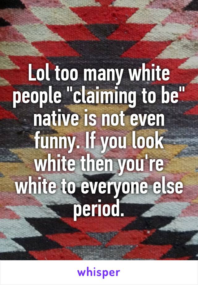 Lol too many white people "claiming to be" native is not even funny. If you look white then you're white to everyone else period.