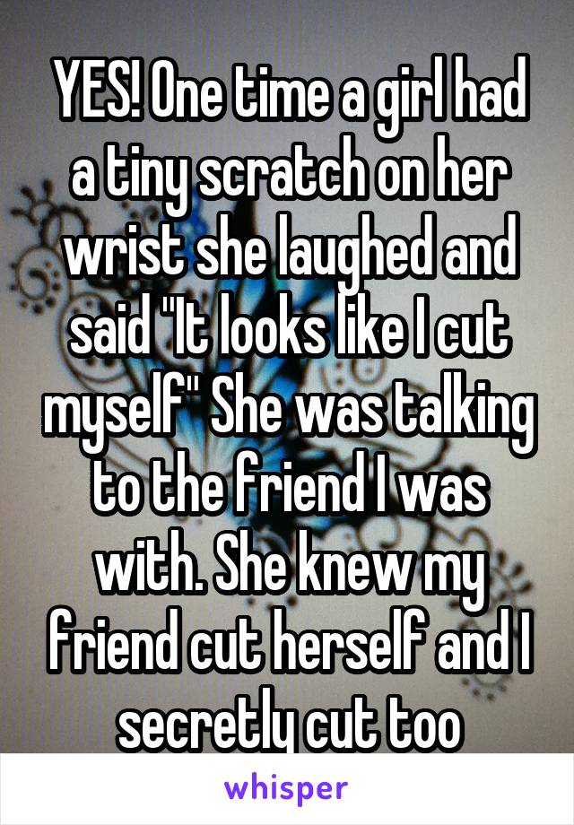 YES! One time a girl had a tiny scratch on her wrist she laughed and said "It looks like I cut myself" She was talking to the friend I was with. She knew my friend cut herself and I secretly cut too