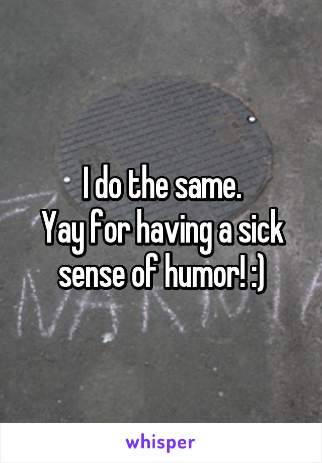 I do the same.
Yay for having a sick sense of humor! :)