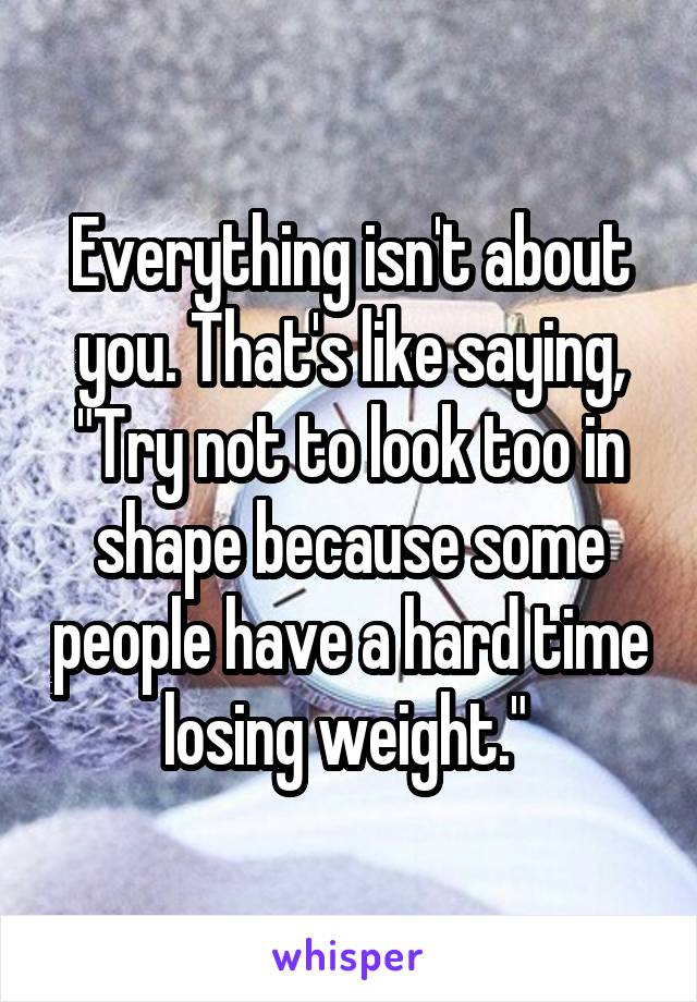 Everything isn't about you. That's like saying, "Try not to look too in shape because some people have a hard time losing weight." 