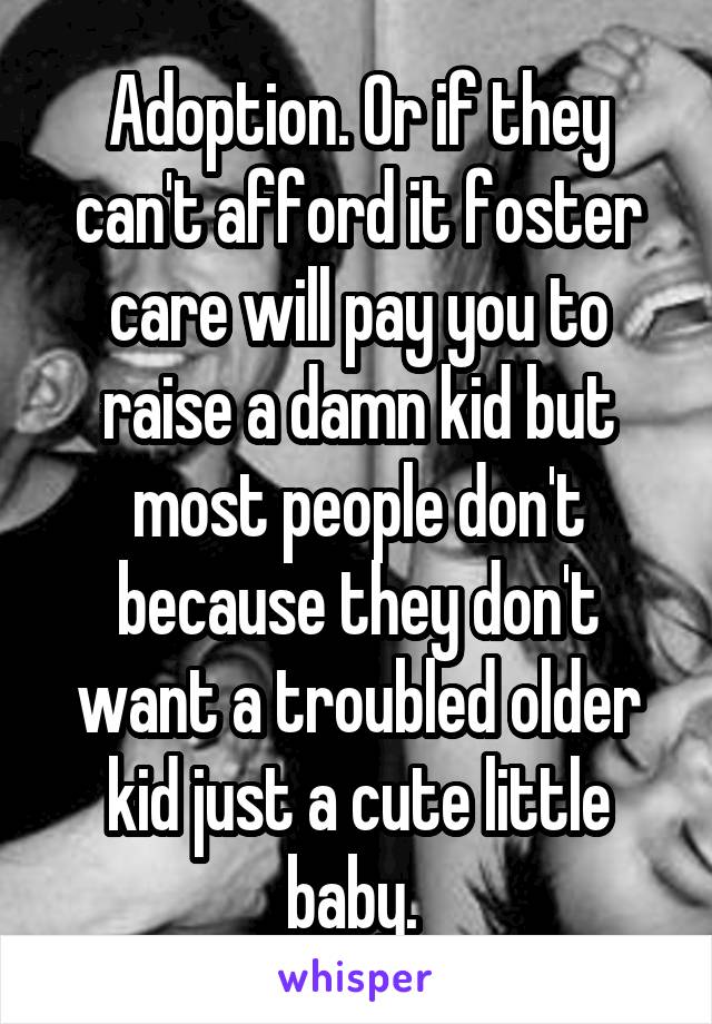 Adoption. Or if they can't afford it foster care will pay you to raise a damn kid but most people don't because they don't want a troubled older kid just a cute little baby. 