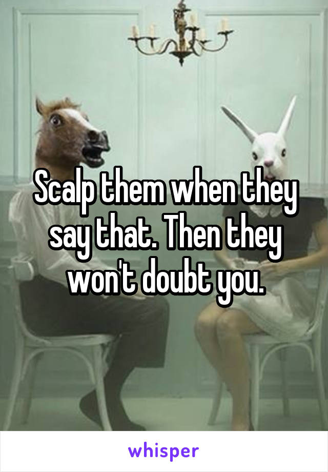 Scalp them when they say that. Then they won't doubt you.