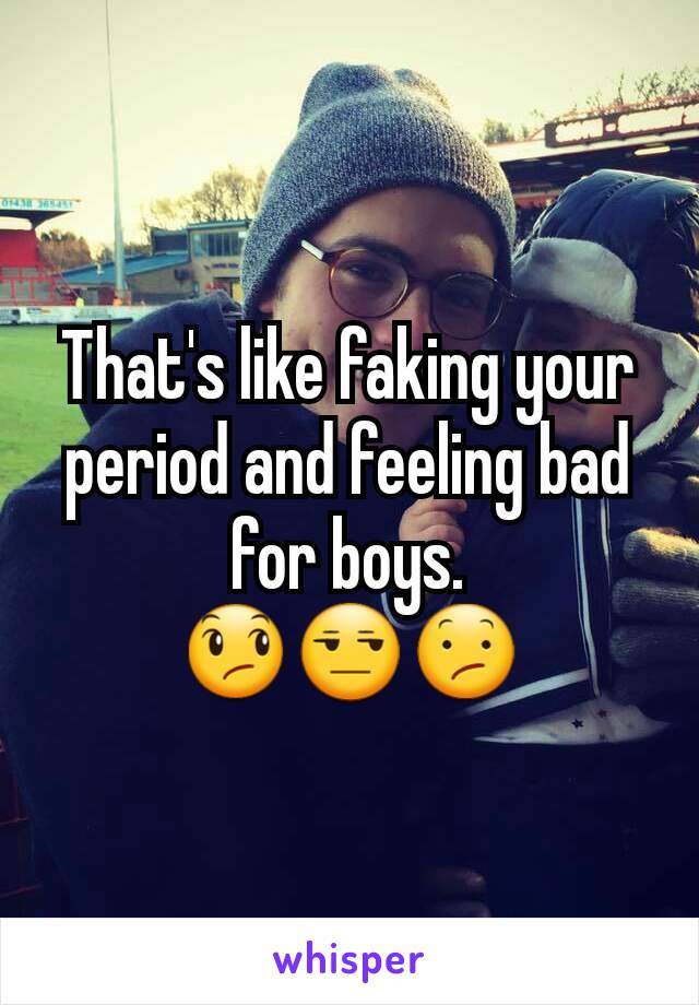 That's like faking your period and feeling bad for boys.
😞😒😕